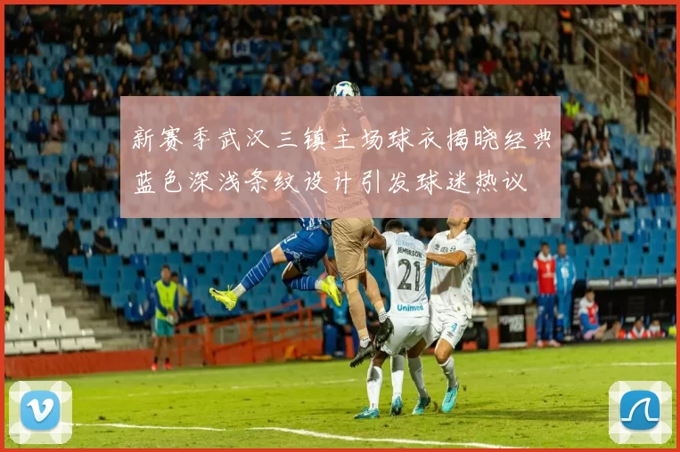 新赛季武汉三镇主场球衣揭晓经典蓝色深浅条纹设计引发球迷热议