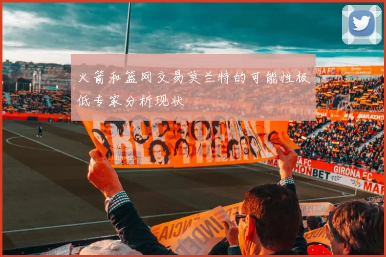 火箭和篮网交易莫兰特的可能性极低专家分析现状