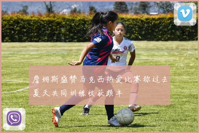 詹姆斯盛赞马克西热爱比赛称过去夏天共同训练收获颇丰