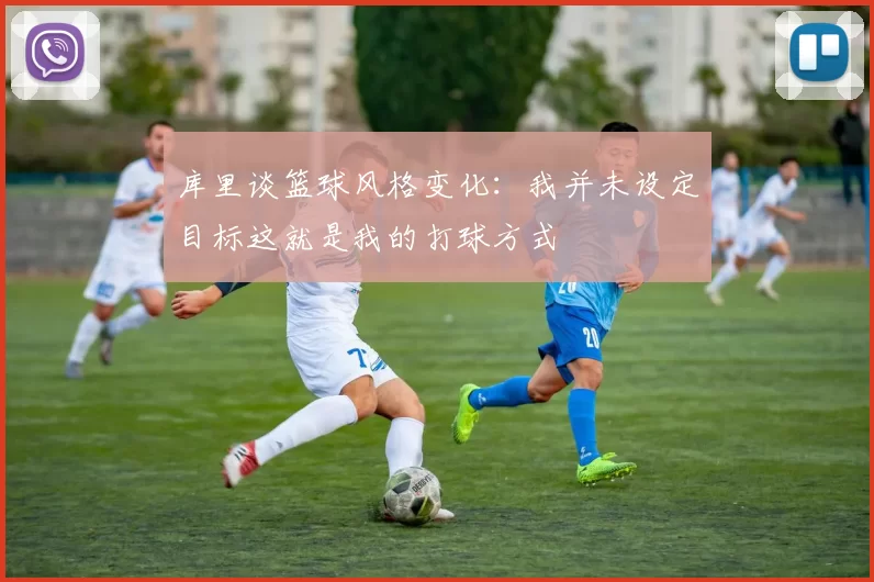 库里谈篮球风格变化：我并未设定目标这就是我的打球方式